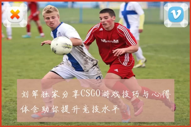 刘军独家分享CSGO游戏技巧与心得体会助你提升竞技水平