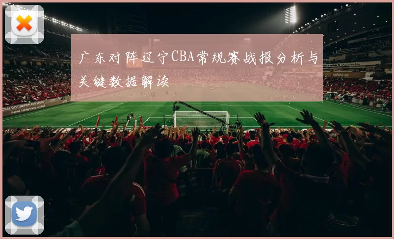 广东对阵辽宁CBA常规赛战报分析与关键数据解读