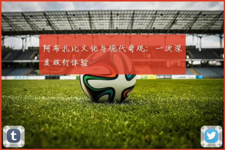 阿布扎比文化与现代奇观:一次深度旅行体验