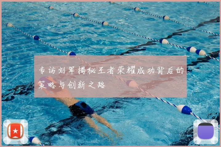 专访刘军揭秘王者荣耀成功背后的策略与创新之路