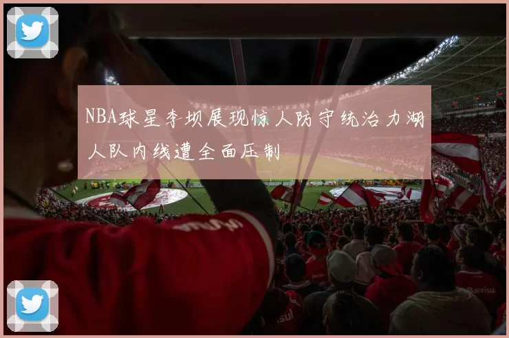 NBA球星李坝展现惊人防守统治力湖人队内线遭全面压制