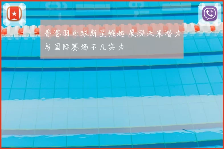 香港羽毛球新星崛起 展现未来潜力与国际赛场不凡实力