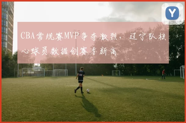 CBA常规赛MVP争夺激烈,辽宁队核心球员数据创赛季新高