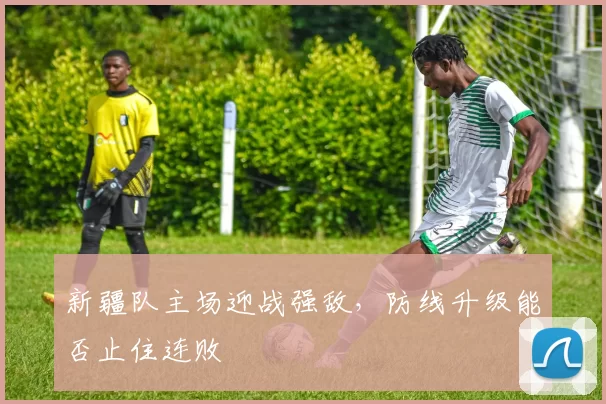 新疆队主场迎战强敌，防线升级能否止住连败