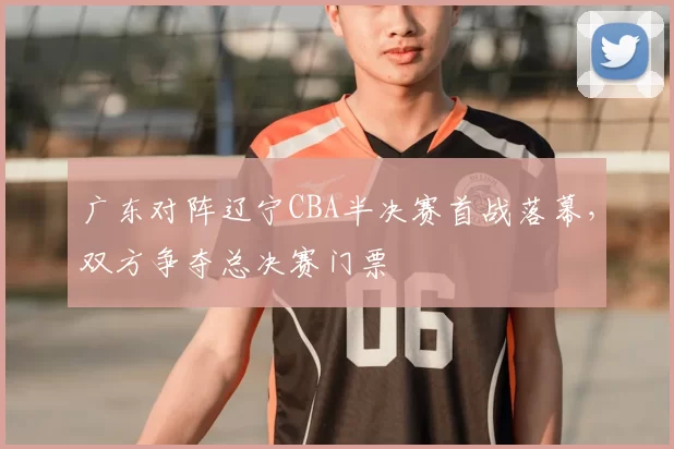 广东对阵辽宁CBA半决赛首战落幕，双方争夺总决赛门票