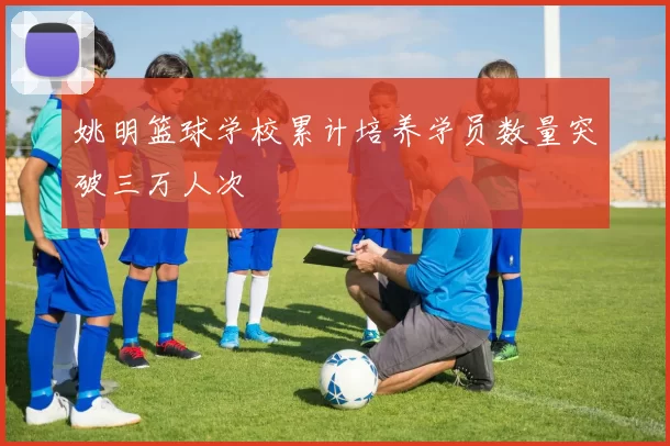 姚明篮球学校累计培养学员数量突破三万人次