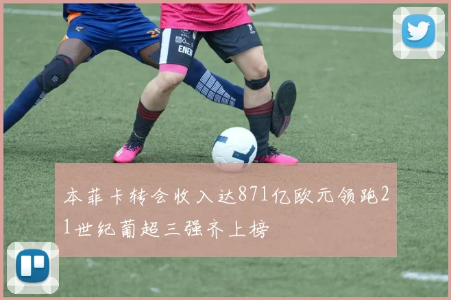 本菲卡转会收入达871亿欧元领跑21世纪葡超三强齐上榜