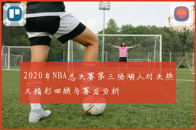 2020年NBA总决赛第三场湖人对决热火精彩回顾与赛后分析