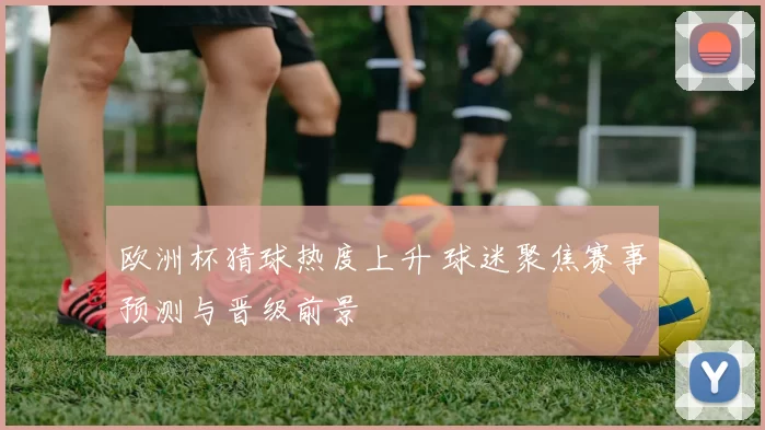 欧洲杯猜球热度上升 球迷聚焦赛事预测与晋级前景