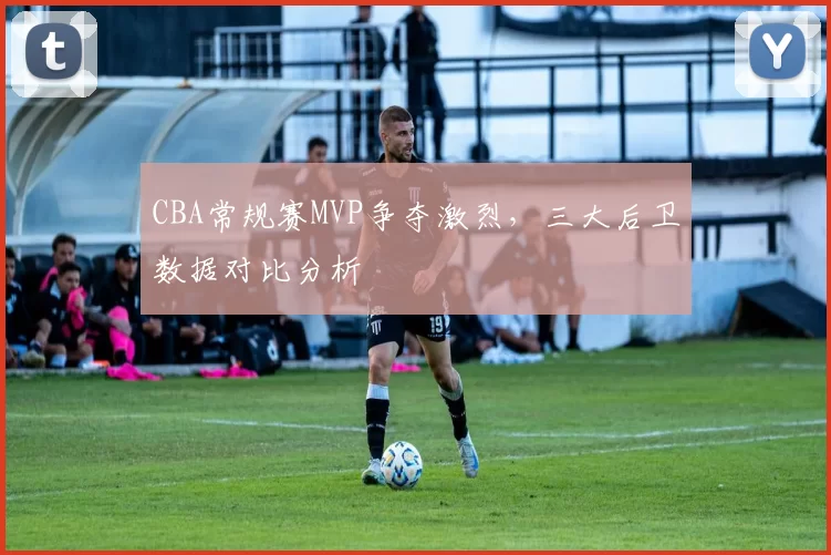 CBA常规赛MVP争夺激烈,三大后卫数据对比分析