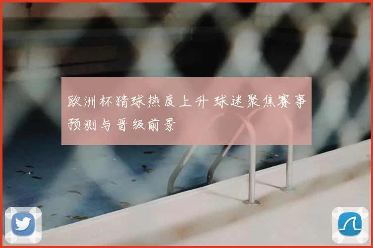 欧洲杯猜球热度上升 球迷聚焦赛事预测与晋级前景