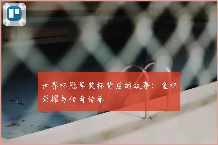 世界杯冠军奖杯背后的故事:金杯荣耀与传奇传承