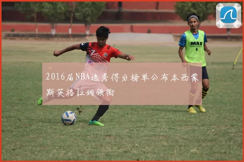 2016届NBA选秀得分榜单公布本西蒙斯英格拉姆领衔