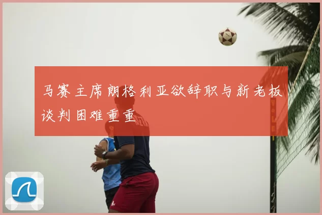 马赛主席朗格利亚欲辞职与新老板谈判困难重重