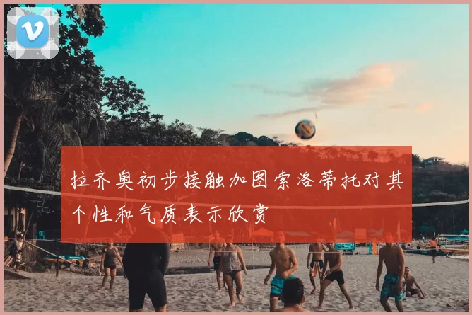 拉齐奥初步接触加图索洛蒂托对其个性和气质表示欣赏