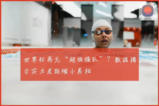 世界杯再无“超级强队”?数据揭示实力差距缩小真相
