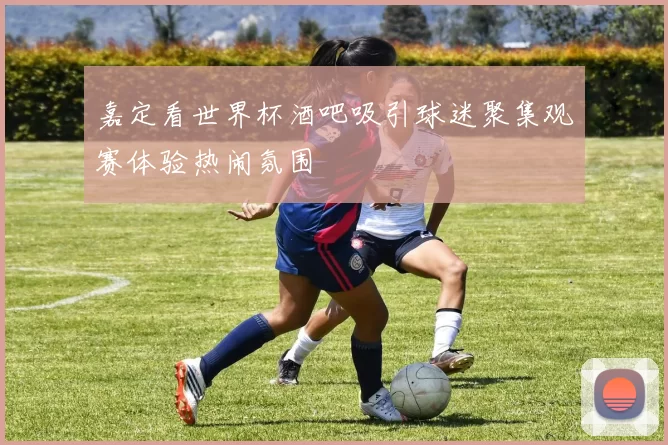 嘉定看世界杯酒吧吸引球迷聚集观赛体验热闹氛围