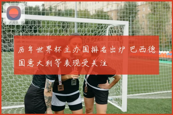 历年世界杯主办国排名出炉 巴西德国意大利等表现受关注