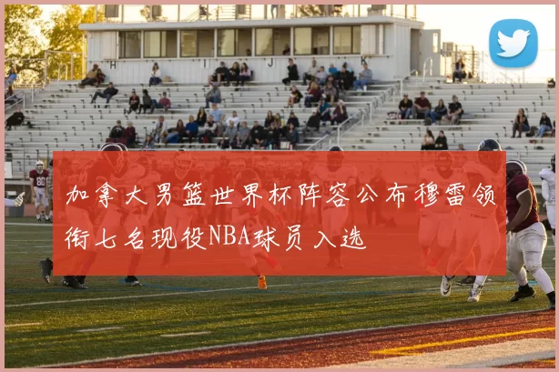 加拿大男篮世界杯阵容公布穆雷领衔七名现役NBA球员入选