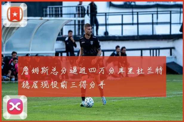 詹姆斯总分逼近四万分库里杜兰特稳居现役前三得分手