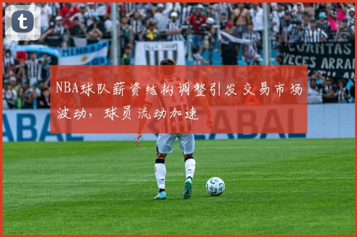 NBA球队薪资结构调整引发交易市场波动,球员流动加速